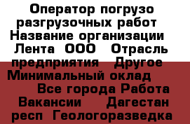 Оператор погрузо-разгрузочных работ › Название организации ­ Лента, ООО › Отрасль предприятия ­ Другое › Минимальный оклад ­ 29 000 - Все города Работа » Вакансии   . Дагестан респ.,Геологоразведка п.
